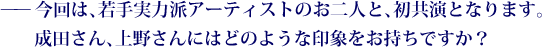 ——今回は、若手実力派アーティストのお二人と、初共演となります。成田さん、上野さんにはどのような印象をお持ちですか？