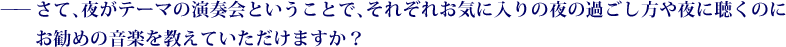 ——さて、夜がテーマの演奏会ということで、それぞれお気に入りの夜の過ごし方や夜に聴くのにお勧めの音楽を教えていただけますか？