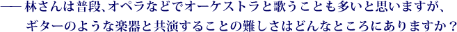 ——林さんは普段、オペラなどでオーケストラと歌うことも多いと思いますが、ギターのような楽器と共演することの難しさはどんなところにありますか？