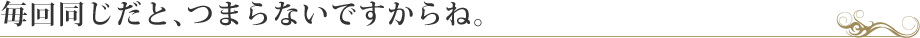毎回同じだと、つまらないですからね。