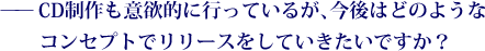 ——CD制作も意欲的に行っているが、今後はどのようなコンセプトでリリースをしていきたいですか？