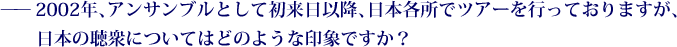 ——2002年、アンサンブルとして初来日以降、日本各所でツアーを行っておりますが、日本の聴衆についてはどのような印象ですか？