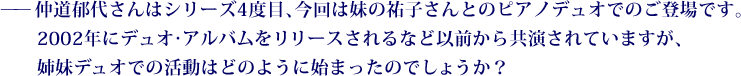 ——仲道郁代さんはシリーズ4度目、今回は妹の祐子さんとのピアノデュオでのご登場です。2002年にデュオ・アルバムをリリースされるなど以前から共演されていますが、姉妹デュオでの活動はどのように始まったのでしょうか？