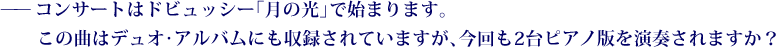 ——コンサートはドビュッシー「月の光」で始まります。この曲はデュオ･アルバムにも収録されていますが、今回も2台ピアノ版を演奏されますか？