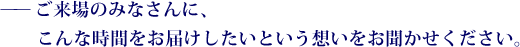 ——ご来場のみなさんに、こんな時間をお届けしたいという想いをお聞かせください。 