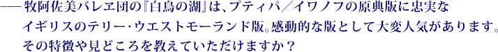 ——牧阿佐美バレヱ団の『白鳥の湖』は、プティパ／イワノフの原典版に忠実なイギリスのテリー・ウエストモーランド版。感動的な版として大変人気があります。その特徴や見どころを教えていただけますか？