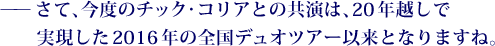 ——さて、今度のチック・コリアとの共演は、20年越しで実現した2016年の全国デュオツアー以来となりますね。