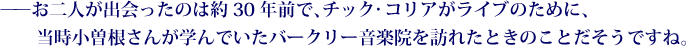 ——お二人が出会ったのは約30年前で、チック・コリアがライブのために、当時小曽根さんが学んでいたバークリー音楽院を訪れたときのことだそうですね。