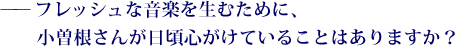 ——フレッシュな音楽を生むために、小曽根さんが日頃心がけていることはありますか？