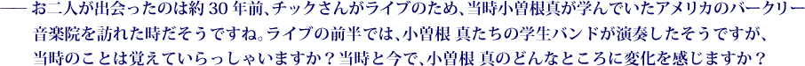 ——お二人が出会ったのは約30年前、チックさんがライブのため、当時小曽根真が学んでいたアメリカのバークリー音楽院を訪れた時だそうですね。ライブの前半では、小曽根 真たちの学生バンドが演奏したそうですが、当時のことは覚えていらっしゃいますか？当時と今で、小曽根 真のどんなところに変化を感じますか？