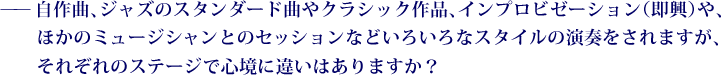 ——自作曲、ジャズのスタンダード曲やクラシック作品、インプロビゼーション（即興）や、ほかのミュージシャンとのセッションなどいろいろなスタイルの演奏をされますが、それぞれのステージで心境に違いはありますか？ 