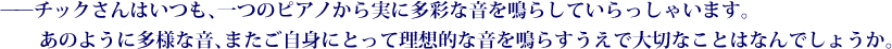 ——チックさんはいつも、一つのピアノから実に多彩な音を鳴らしていらっしゃいます。あのように多様な音、またご自身にとって理想的な音を鳴らすうえで大切なことはなんでしょうか。