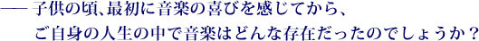 ——子供の頃、最初に音楽の喜びを感じてから、ご自身の人生の中で音楽はどんな存在だったのでしょうか？