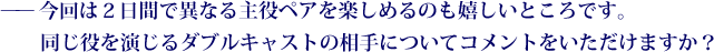 ——今回は２日間で異なる主役ペアを楽しめるのも嬉しいところです。同じ役を演じるダブルキャストの相手についてコメントをいただけますか？