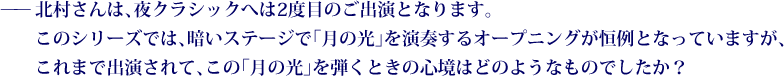 ——北村さんは、夜クラシックへは2度目のご出演となります。このシリーズでは、暗いステージで「月の光」を演奏するオープニングが恒例となっていますが、これまで出演されて、この「月の光」を弾くときの心境はどのようなものでしたか？