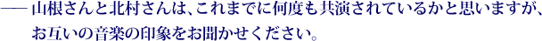 ——山根さんと北村さんは、これまでに何度も共演されているかと思いますが、お互いの音楽の印象をお聞かせください。