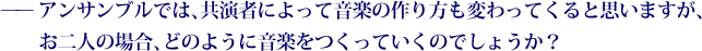 ——アンサンブルでは、共演者によって音楽の作り方も変わってくると思いますが、お二人の場合、どのように音楽をつくっていくのでしょうか？