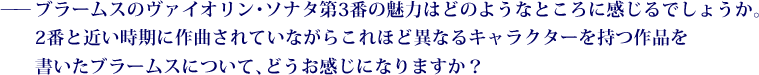 ——ブラームスのヴァイオリン・ソナタ第3番の魅力はどのようなところに感じるでしょうか。2番と近い時期に作曲されていながらこれほど異なるキャラクターを持つ作品を書いたブラームスについて、どうお感じになりますか？