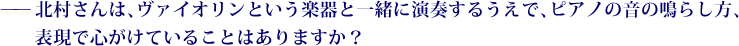——北村さんは、ヴァイオリンという楽器と一緒に演奏するうえで、ピアノの音の鳴らし方、表現で心がけていることはありますか？